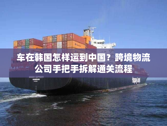 车在韩国怎样运到中国？跨境物流公司手把手拆解通关流程