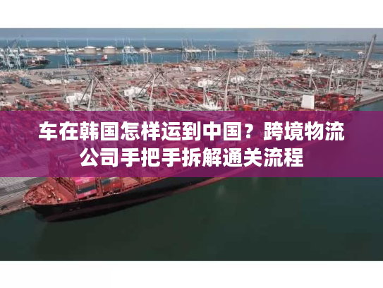 车在韩国怎样运到中国？跨境物流公司手把手拆解通关流程