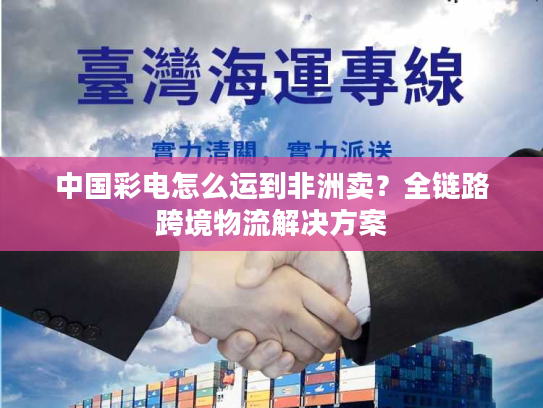 中国彩电怎么运到非洲卖？全链路跨境物流解决方案