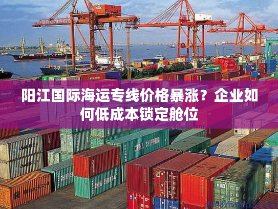 阳江国际海运专线价格暴涨?企业如何低成本锁定舱位 阳江国际海运专线价格暴涨?企业如何低成本锁定舱位