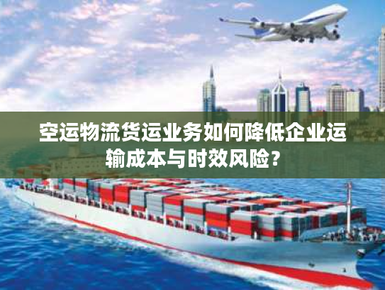 空运物流货运业务如何降低企业运输成本与时效风险？