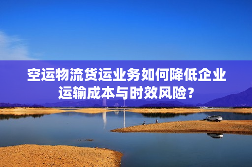 空运物流货运业务如何降低企业运输成本与时效风险? 空运物流货运业务如何降低企业运输成本与时效风险?