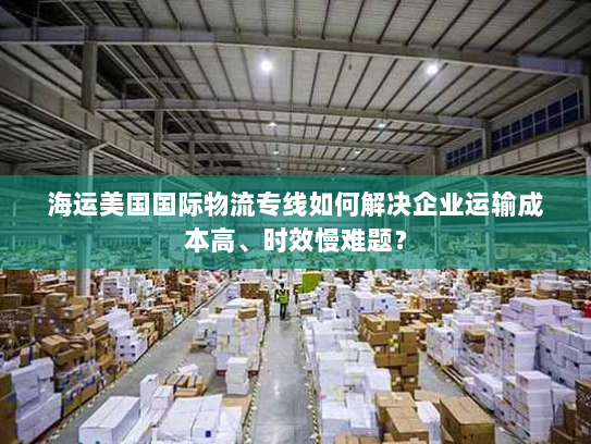 海运美国国际物流专线如何解决企业运输成本高、时效慢难题? 海运美国国际物流专线如何解决企业运输成本高、时效慢难题?