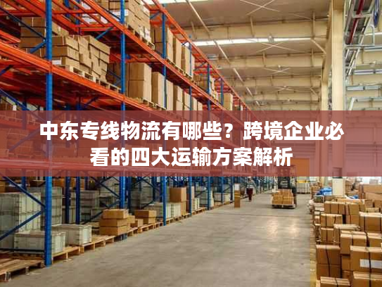 中东专线物流有哪些？跨境企业必看的四大运输方案解析