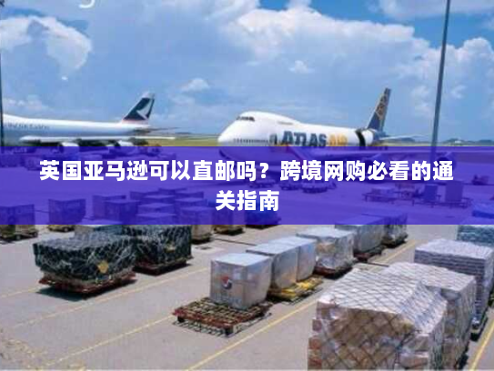 英国亚马逊可以直邮吗？跨境网购必看的通关指南