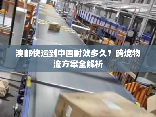 澳邮快运到中国时效多久？跨境物流方案全解析