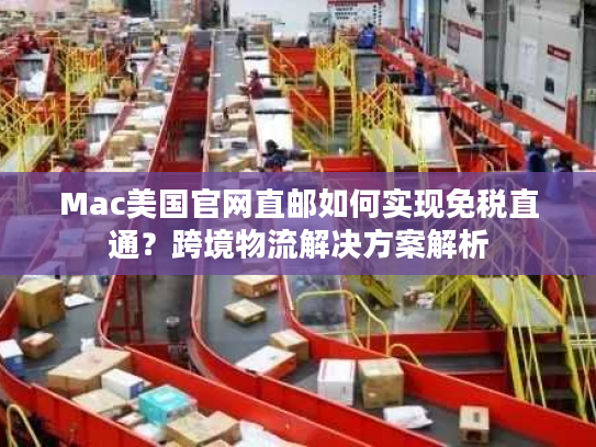 Mac美国官网直邮如何实现免税直通？跨境物流解决方案解析