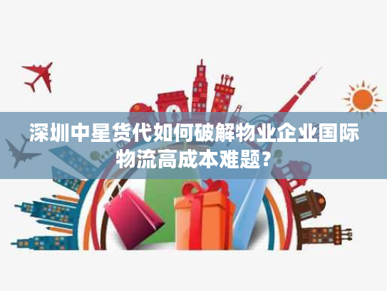 深圳中星货代如何破解物业企业国际物流高成本难题？