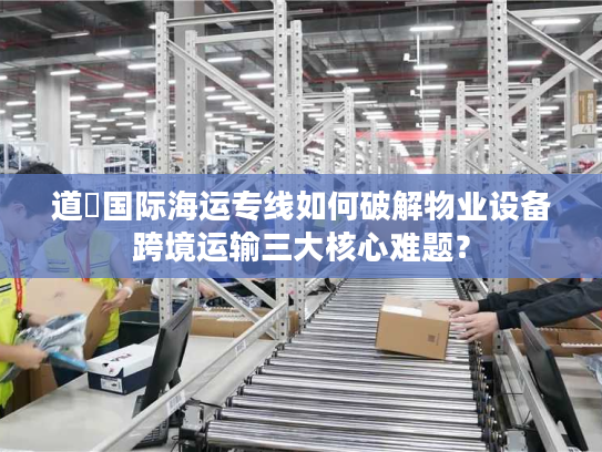 道滘国际海运专线如何破解物业设备跨境运输三大核心难题？
