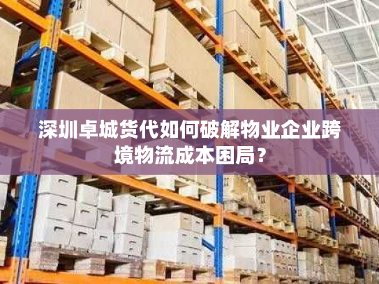 深圳卓城货代如何破解物业企业跨境物流成本困局？