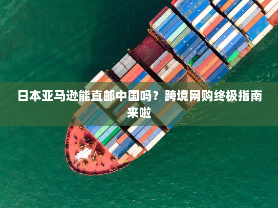 日本亚马逊能直邮中国吗？跨境网购终极指南来啦