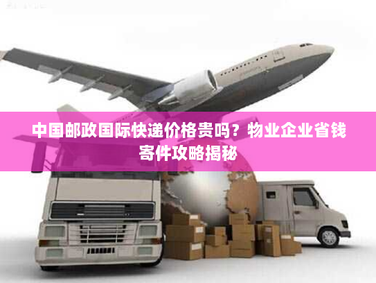 中国邮政国际快递价格贵吗？物业企业省钱寄件攻略揭秘