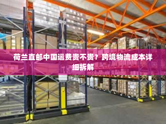 荷兰直邮中国运费贵不贵？跨境物流成本详细拆解