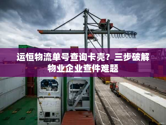 运恒物流单号查询卡壳？三步破解物业企业查件难题