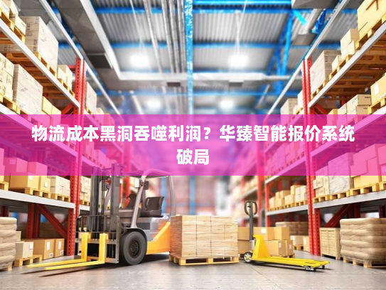 物流成本黑洞吞噬利润?华臻智能报价系统破局 物流成本黑洞吞噬利润?华臻智能报价系统破局