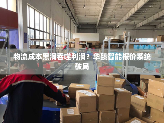 物流成本黑洞吞噬利润?华臻智能报价系统破局 物流成本黑洞吞噬利润?华臻智能报价系统破局