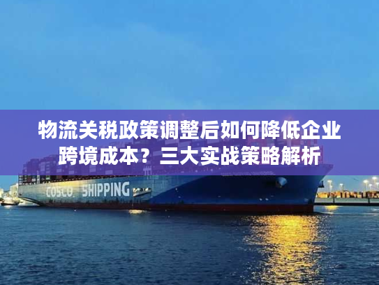 物流关税政策调整后如何降低企业跨境成本？三大实战策略解析