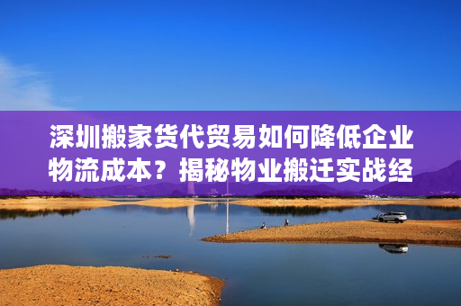 深圳搬家货代贸易如何降低企业物流成本？揭秘物业搬迁实战经验