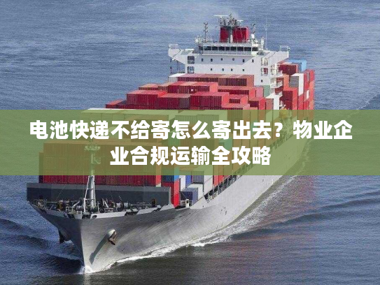电池快递不给寄怎么寄出去？物业企业合规运输全攻略