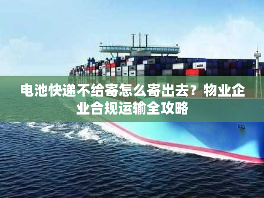 电池快递不给寄怎么寄出去？物业企业合规运输全攻略