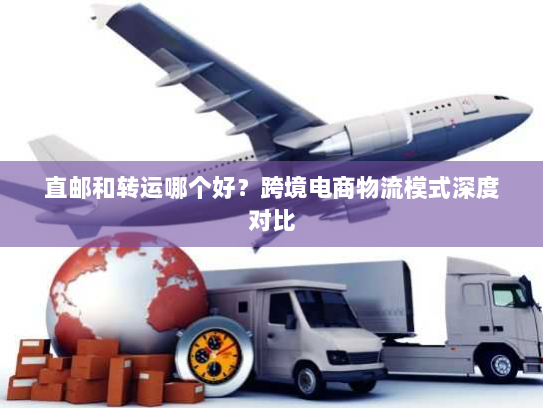 直邮和转运哪个好？跨境电商物流模式深度对比