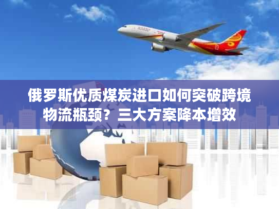 俄罗斯优质煤炭进口如何突破跨境物流瓶颈？三大方案降本增效