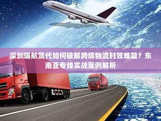 深圳瑞航货代如何破解跨境物流时效难题？东南亚专线实战案例解析