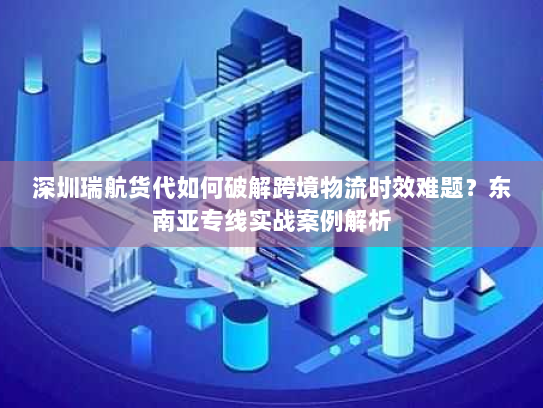 深圳瑞航货代如何破解跨境物流时效难题？东南亚专线实战案例解析