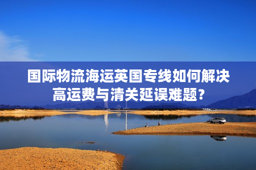 国际物流海运英国专线如何解决高运费与清关延误难题？
