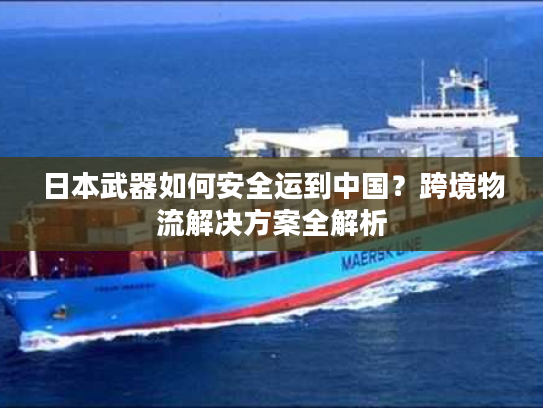 日本武器如何安全运到中国？跨境物流解决方案全解析