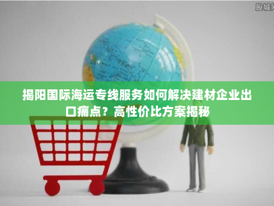 揭阳国际海运专线服务如何解决建材企业出口痛点?高性价比方案揭秘 揭阳国际海运专线服务如何解决建材企业出口痛点?高性价比方案揭秘