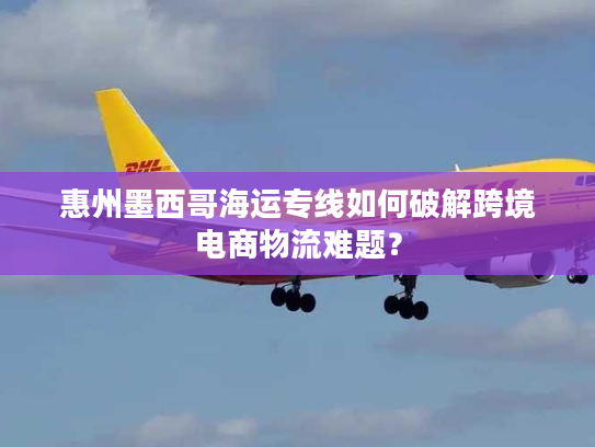 惠州墨西哥海运专线如何破解跨境电商物流难题? 惠州墨西哥海运专线如何破解跨境电商物流难题?