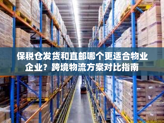 保税仓发货和直邮哪个更适合物业企业？跨境物流方案对比指南