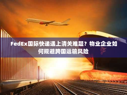 FedEx国际快递遇上清关难题？物业企业如何规避跨国运输风险
