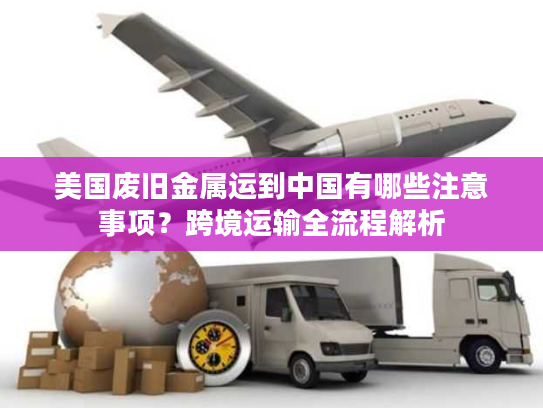 美国废旧金属运到中国有哪些注意事项？跨境运输全流程解析