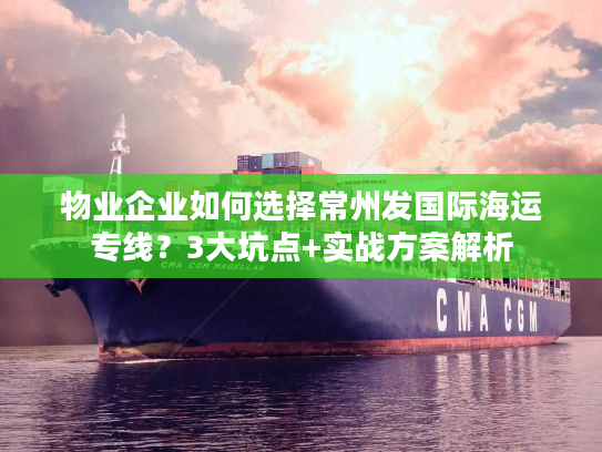 物业企业如何选择常州发国际海运专线？3大坑点+实战方案解析