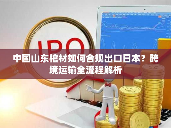 中国山东棺材如何合规出口日本？跨境运输全流程解析