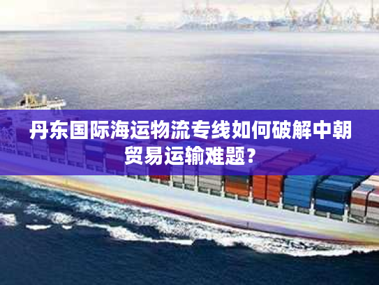 丹东国际海运物流专线如何破解中朝贸易运输难题？