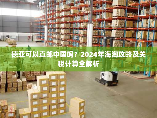 德亚可以直邮中国吗？2024年海淘攻略及关税计算全解析