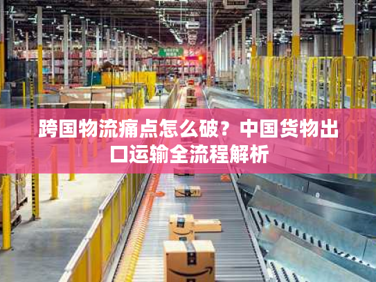 跨国物流痛点怎么破?中国货物出口运输全流程解析 跨国物流痛点怎么破?中国货物出口运输全流程解析