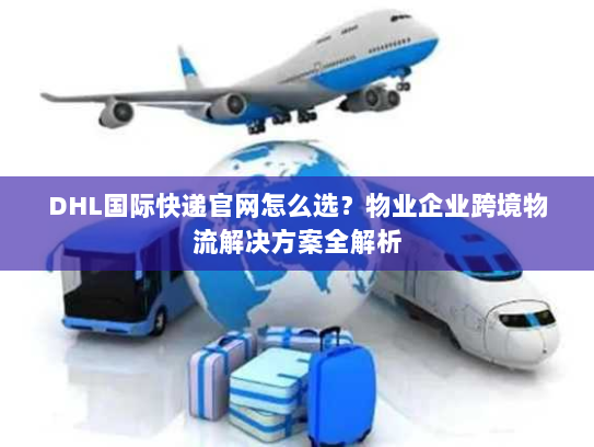 DHL国际快递官网怎么选？物业企业跨境物流解决方案全解析