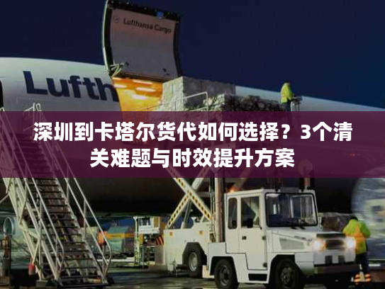 深圳到卡塔尔货代如何选择？3个清关难题与时效提升方案