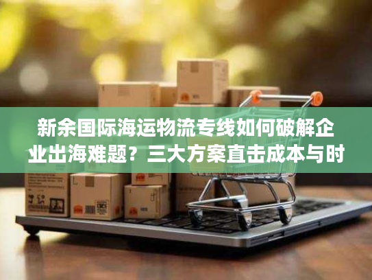 新余国际海运物流专线如何破解企业出海难题？三大方案直击成本与时效瓶颈