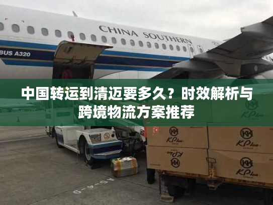 中国转运到清迈要多久?时效解析与跨境物流方案推荐 中国转运到清迈要多久?时效解析与跨境物流方案推荐