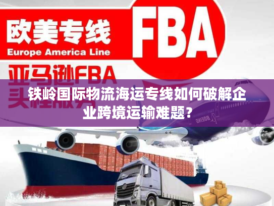 铁岭国际物流海运专线如何破解企业跨境运输难题？