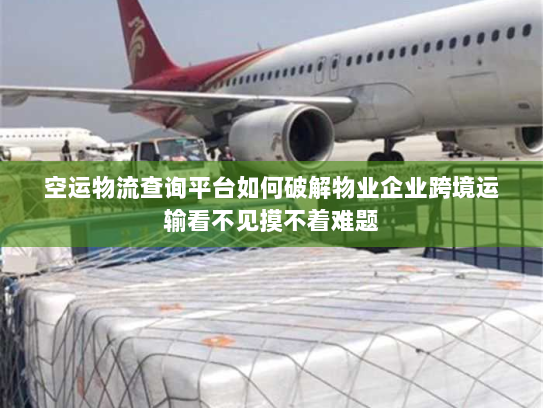 空运物流查询平台如何破解物业企业跨境运输看不见摸不着难题
