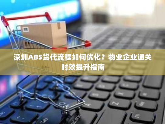 深圳ABS货代流程如何优化？物业企业通关时效提升指南