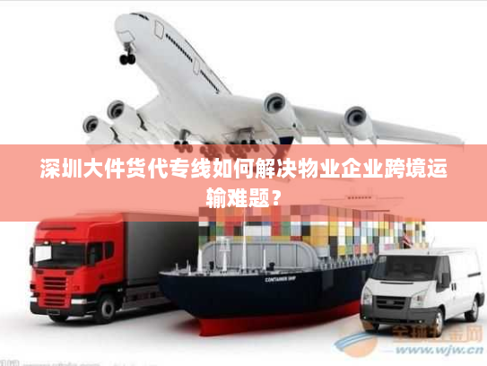 深圳大件货代专线如何解决物业企业跨境运输难题? 深圳大件货代专线如何解决物业企业跨境运输难题?