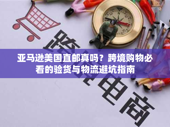 亚马逊美国直邮真吗？跨境购物必看的验货与物流避坑指南