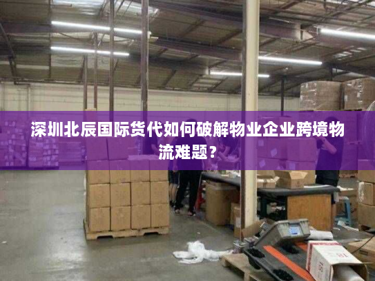 深圳北辰国际货代如何破解物业企业跨境物流难题？
